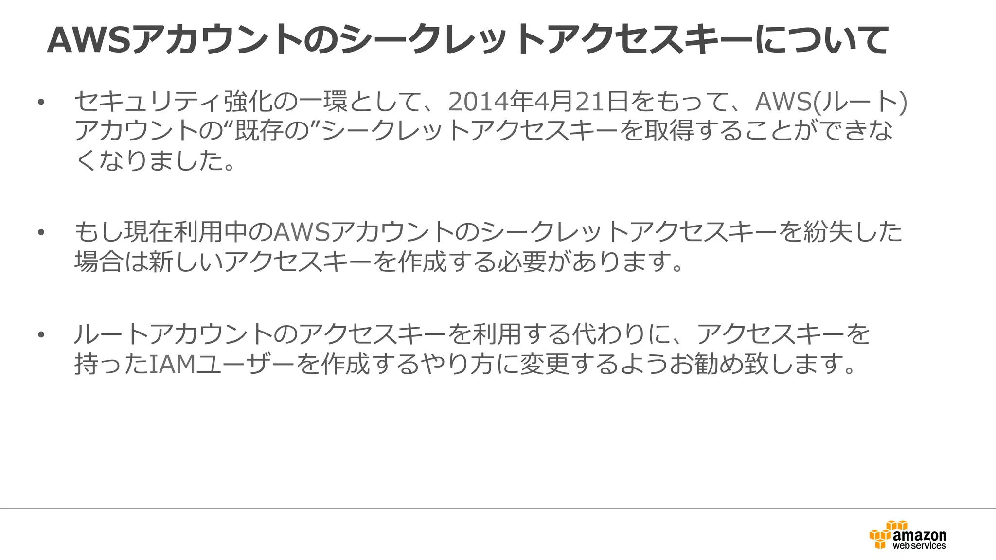 AWSアカウントのシークレットアクセスキーについて
•  セキュリティ強化の⼀一環として、2014年年4⽉月21⽇日をもって、AWS(ルート)
アカウントの“既存の”シークレットアクセスキーを取得することができな
くなりました。
•  もし現在利利⽤用中のAWSアカウントのシークレットアクセスキーを紛失した
場合は新しいアクセスキーを作成する必要があります。
•  ルートアカウントのアクセスキーを利利⽤用する代わりに、アクセスキーを
持ったIAMユーザーを作成するやり⽅方に変更更するようお勧め致します。
 