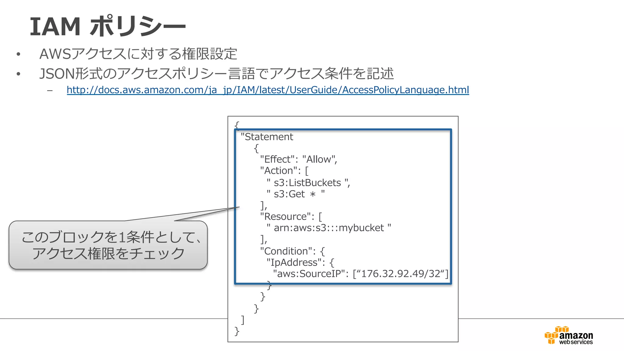 IAM  ポリシー
•  AWSアクセスに対する権限設定
•  JSON形式のアクセスポリシー⾔言語でアクセス条件を記述
–  http://docs.aws.amazon.com/ja_̲jp/IAM/latest/UserGuide/AccessPolicyLanguage.html
{
    "Statement
            {
                "Eﬀect":  "Allow",
                "Action":  [
                    "  s3:ListBuckets  ",
                    "  s3:Get  ＊  "
                ],            
                "Resource":  [
                    "  arn:aws:s3:::mybucket  "
                ],
                "Condition":  {
                    "IpAddress":  {
                        "aws:SourceIP":  [“176.32.92.49/32“]
                    }
                }
            }
    ]
}
このブロックを1条件として、
アクセス権限をチェック
 