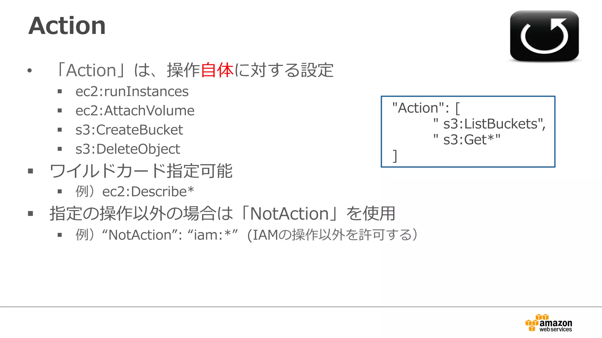 Action
•  「Action」は、操作⾃自体に対する設定
§  ec2:runInstances
§  ec2:AttachVolume
§  s3:CreateBucket
§  s3:DeleteObject
§  ワイルドカード指定可能
§  例例）ec2:Describe*  
§  指定の操作以外の場合は「NotAction」を使⽤用
§  例例）“NotAction”:  “iam:*”    (IAMの操作以外を許可する）
  "Action":  [
                    "  s3:ListBuckets",
                    "  s3:Get*"
  ]          
 