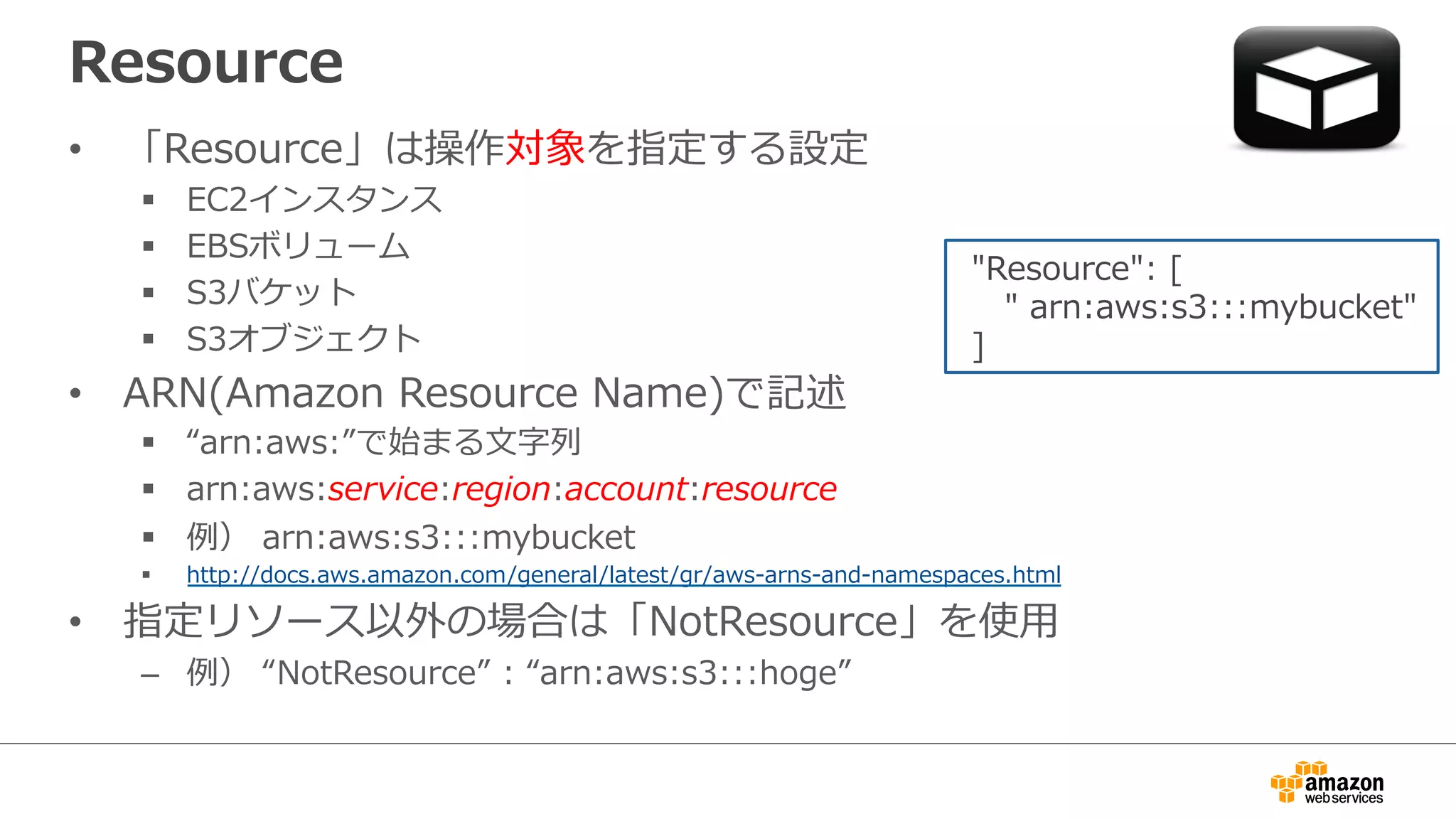 Resource
•  「Resource」は操作対象を指定する設定
§  EC2インスタンス
§  EBSボリューム
§  S3バケット
§  S3オブジェクト
•  ARN(Amazon  Resource  Name)で記述
§  “arn:aws:”で始まる⽂文字列列
§  arn:aws:service:region:account:resource
§  例例）  arn:aws:s3:::mybucket
§  http://docs.aws.amazon.com/general/latest/gr/aws-‐‑‒arns-‐‑‒and-‐‑‒namespaces.html
•  指定リソース以外の場合は「NotResource」を使⽤用
–  例例）  “NotResource”  :  “arn:aws:s3:::hoge”
  "Resource":  [
        "  arn:aws:s3:::mybucket"
  ]
 