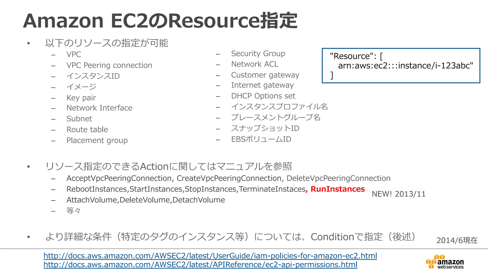 Amazon  EC2のResource指定
•  以下のリソースの指定が可能
–  VPC
–  VPC  Peering  connection
–  インスタンスID
–  イメージ
–  Key  pair
–  Network  Interface
–  Subnet
–  Route  table
–  Placement  group
•  リソース指定のできるActionに関してはマニュアルを参照
–  AcceptVpcPeeringConnection,  CreateVpcPeeringConnection,  DeleteVpcPeeringConnection
–  RebootInstances,StartInstances,StopInstances,TerminateInstaces,  RunInstances
–  AttachVolume,DeleteVolume,DetachVolume
–  等々
•  より詳細な条件（特定のタグのインスタンス等）については、Conditionで指定（後述）
  "Resource":  [
        arn:aws:ec2:::instance/i-‐‑‒123abc"
  ]
http://docs.aws.amazon.com/AWSEC2/latest/UserGuide/iam-‐‑‒policies-‐‑‒for-‐‑‒amazon-‐‑‒ec2.html
http://docs.aws.amazon.com/AWSEC2/latest/APIReference/ec2-‐‑‒api-‐‑‒permissions.html
–  Security  Group
–  Network  ACL
–  Customer  gateway
–  Internet  gateway
–  DHCP  Options  set
–  インスタンスプロファイル名
–  プレースメントグループ名
–  スナップショットID
–  EBSボリュームID
NEW!  2013/11
2014/6現在
 