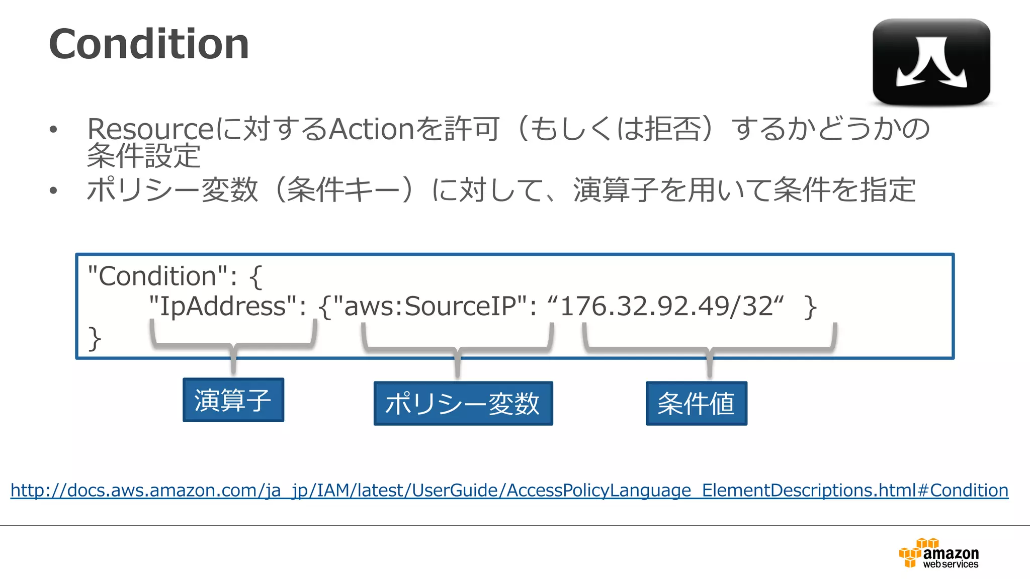 Condition
•  Resourceに対するActionを許可（もしくは拒否）するかどうかの
条件設定
•  ポリシー変数（条件キー）に対して、演算⼦子を⽤用いて条件を指定
http://docs.aws.amazon.com/ja_̲jp/IAM/latest/UserGuide/AccessPolicyLanguage_̲ElementDescriptions.html#Condition
"Condition":  {
              "IpAddress":  {"aws:SourceIP":  “176.32.92.49/32“    }
}
演算⼦子 ポリシー変数 条件値
 
