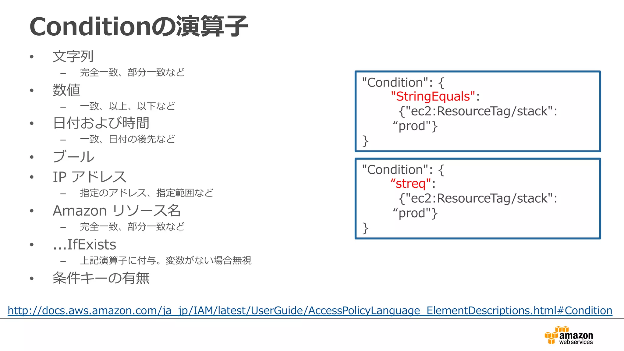 Conditionの演算⼦子
•  ⽂文字列列
–  完全⼀一致、部分⼀一致など
•  数値
–  ⼀一致、以上、以下など
•  ⽇日付および時間
–  ⼀一致、⽇日付の後先など
•  ブール
•  IP  アドレス
–  指定のアドレス、指定範囲など
•  Amazon  リソース名
–  完全⼀一致、部分⼀一致など
•  ...IfExists
–  上記演算⼦子に付与。変数がない場合無視
•  条件キーの有無
http://docs.aws.amazon.com/ja_̲jp/IAM/latest/UserGuide/AccessPolicyLanguage_̲ElementDescriptions.html#Condition
"Condition":  {
              "StringEquals":  
 　 　 　{"ec2:ResourceTag/stack":
“prod"}
}
"Condition":  {
              “streq":  
 　 　 　{"ec2:ResourceTag/stack":
“prod"}
}
 