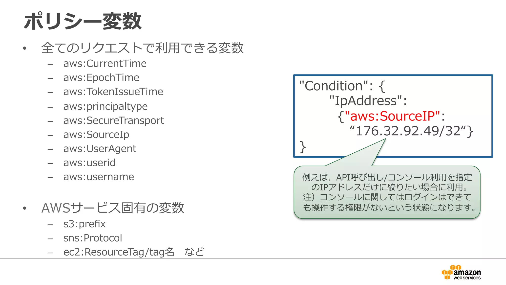 ポリシー変数
•  全てのリクエストで利利⽤用できる変数
–  aws:CurrentTime
–  aws:EpochTime
–  aws:TokenIssueTime
–  aws:principaltype
–  aws:SecureTransport
–  aws:SourceIp
–  aws:UserAgent
–  aws:userid
–  aws:username
•  AWSサービス固有の変数
–  s3:preﬁx
–  sns:Protocol
–  ec2:ResourceTag/tag名 　など
"Condition":  {
              "IpAddress":  
 　 　 　{"aws:SourceIP":    
 　 　 　 　“176.32.92.49/32“}
}
例例えば、API呼び出し/コンソール利利⽤用を指定
のIPアドレスだけに絞りたい場合に利利⽤用。
注）コンソールに関してはログインはできて
も操作する権限がないという状態になります。
 