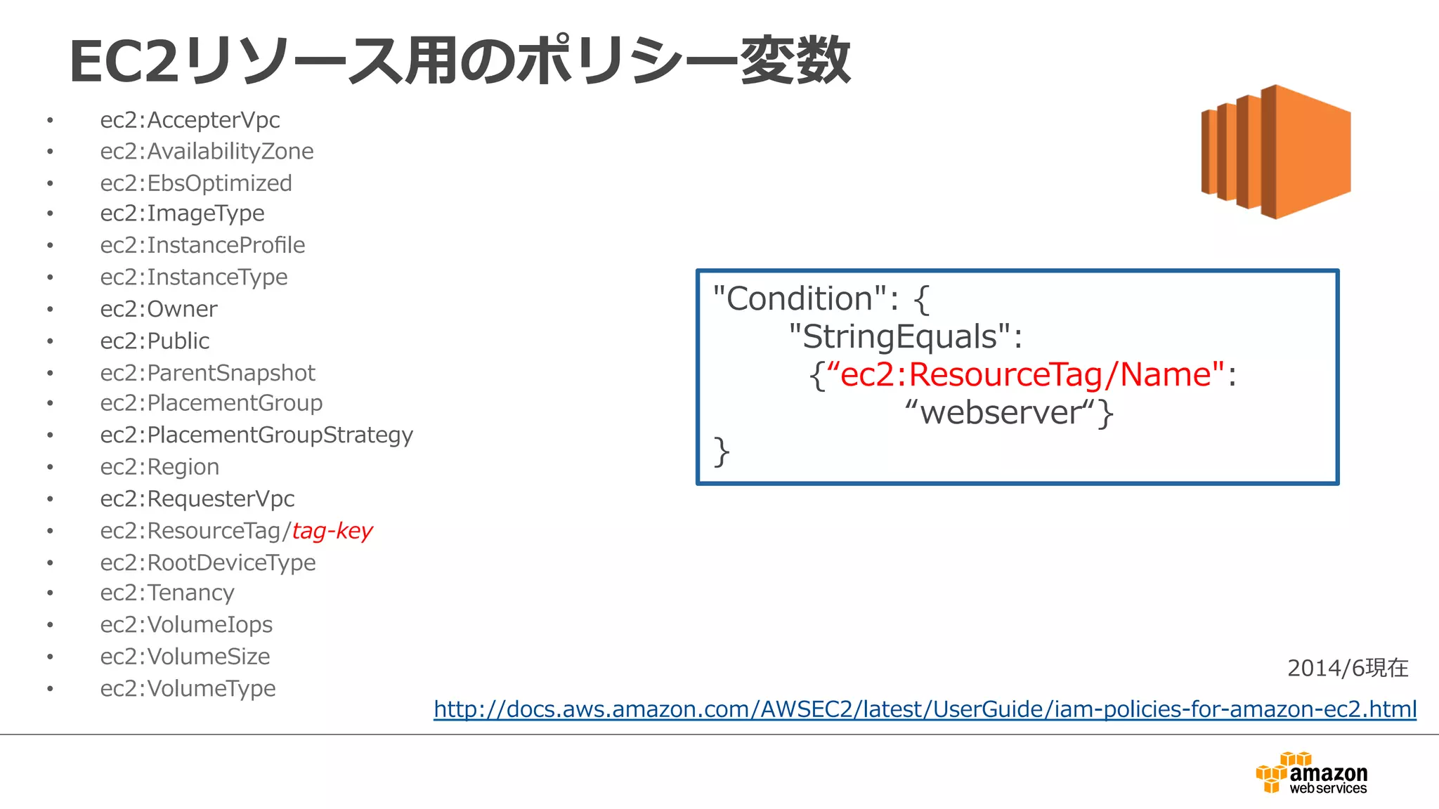 EC2リソース⽤用のポリシー変数
•  ec2:AccepterVpc
•  ec2:AvailabilityZone
•  ec2:EbsOptimized
•  ec2:ImageType
•  ec2:InstanceProﬁle
•  ec2:InstanceType
•  ec2:Owner
•  ec2:Public
•  ec2:ParentSnapshot
•  ec2:PlacementGroup
•  ec2:PlacementGroupStrategy
•  ec2:Region
•  ec2:RequesterVpc
•  ec2:ResourceTag/tag-‐‑‒key
•  ec2:RootDeviceType
•  ec2:Tenancy
•  ec2:VolumeIops
•  ec2:VolumeSize
•  ec2:VolumeType
http://docs.aws.amazon.com/AWSEC2/latest/UserGuide/iam-‐‑‒policies-‐‑‒for-‐‑‒amazon-‐‑‒ec2.html
2014/6現在
"Condition":  {
              "StringEquals":  
 　 　 　{“ec2:ResourceTag/Name":    
 　 　 　 　            “webserver“}
}
 