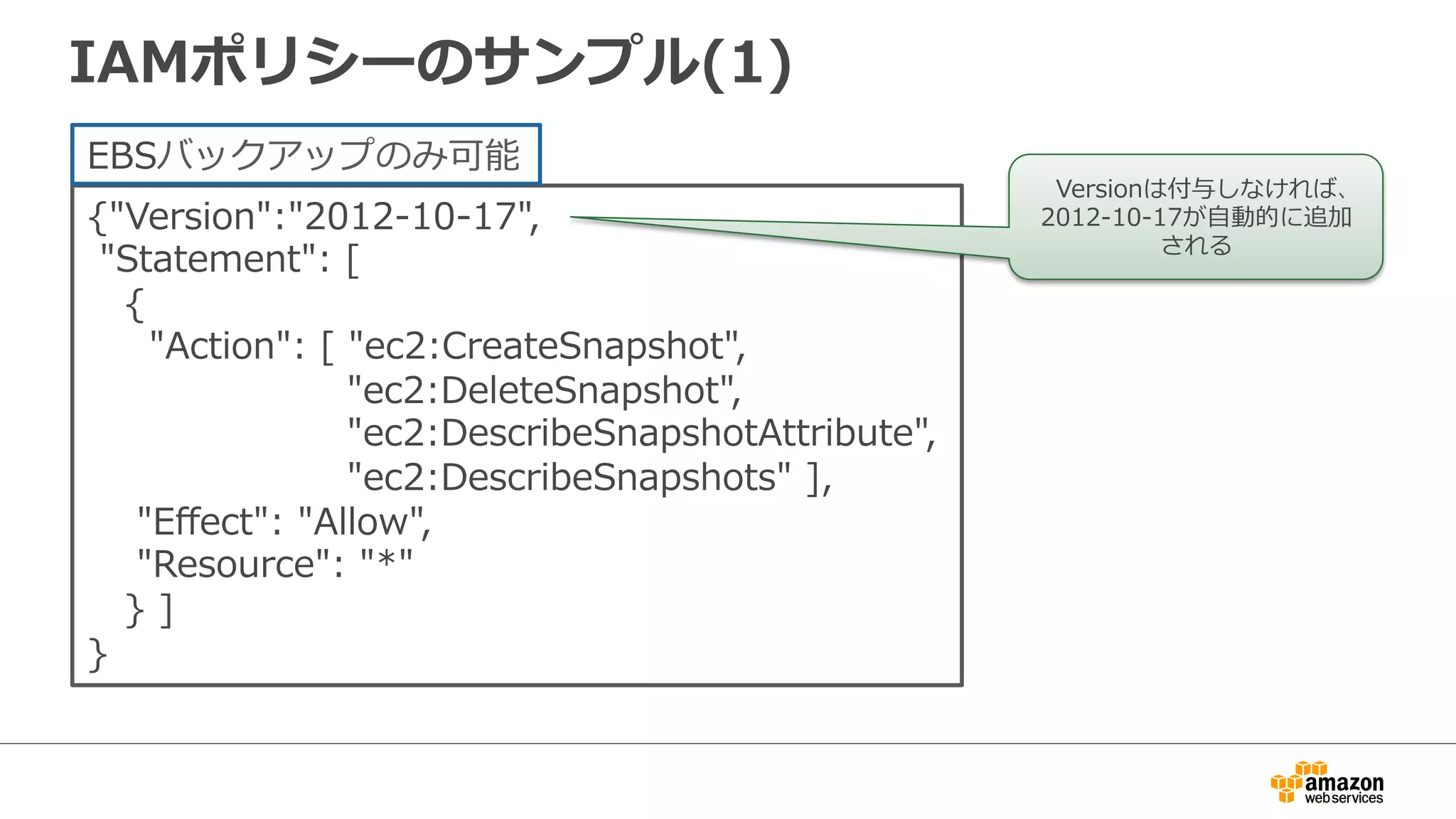 IAMポリシーのサンプル(1)
{"Version":"2012-‐‑‒10-‐‑‒17",  
  "Statement":  [
      {
          "Action":  [  "ec2:CreateSnapshot",  
                                          "ec2:DeleteSnapshot",  
                                          "ec2:DescribeSnapshotAttribute",
                                          "ec2:DescribeSnapshots"  ],  
        "Eﬀect":  "Allow",  
        "Resource":  "*"
      }  ]  
}
EBSバックアップのみ可能
Versionは付与しなければ、
2012-‐‑‒10-‐‑‒17が⾃自動的に追加
される
 