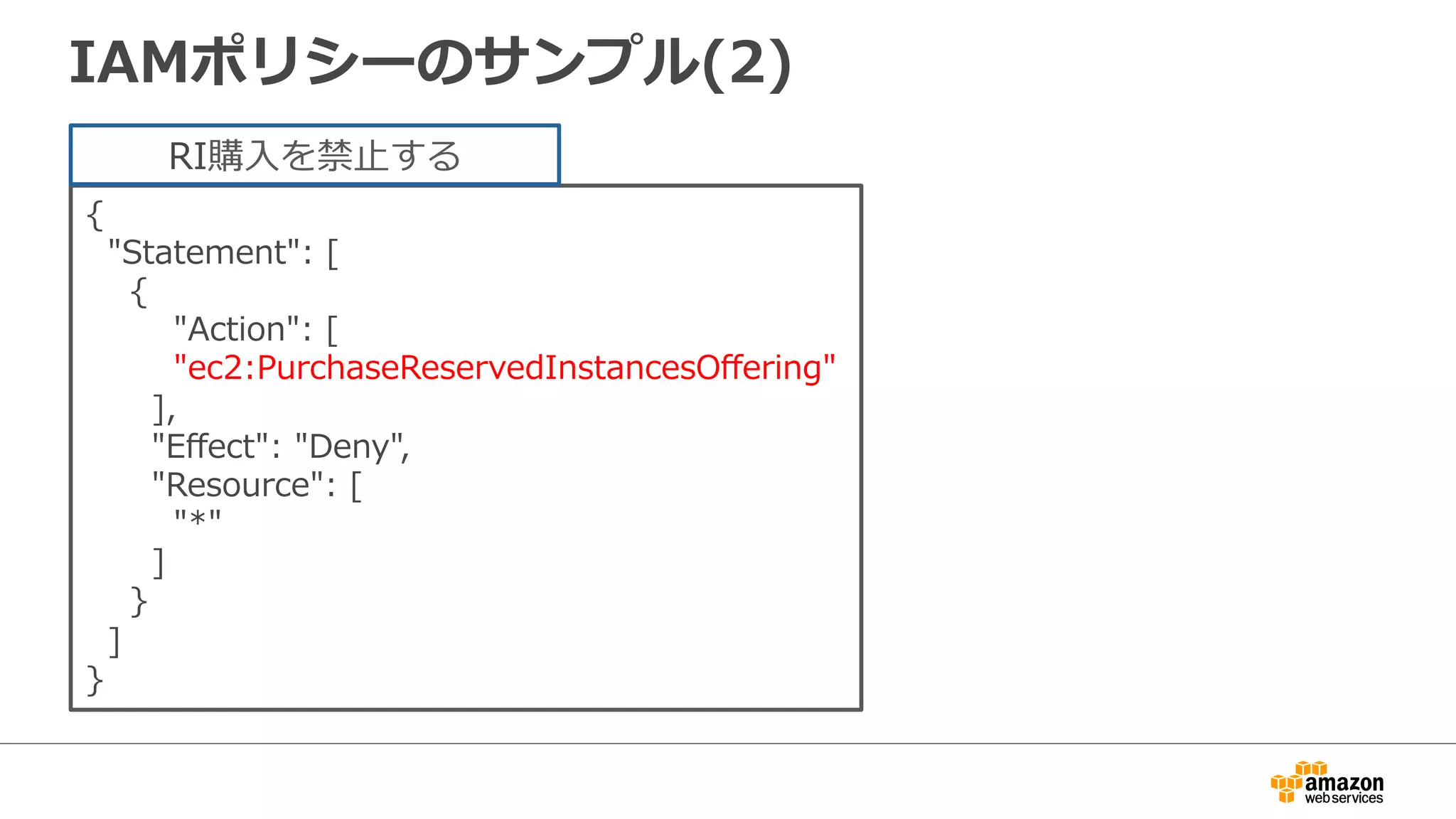 IAMポリシーのサンプル(2)
{
    "Statement":  [
        {
                "Action":  [
                "ec2:PurchaseReservedInstancesOﬀering"
            ],
            "Eﬀect":  "Deny",
            "Resource":  [
                "*"
            ]
        }
    ]
}
RI購⼊入を禁⽌止する
 