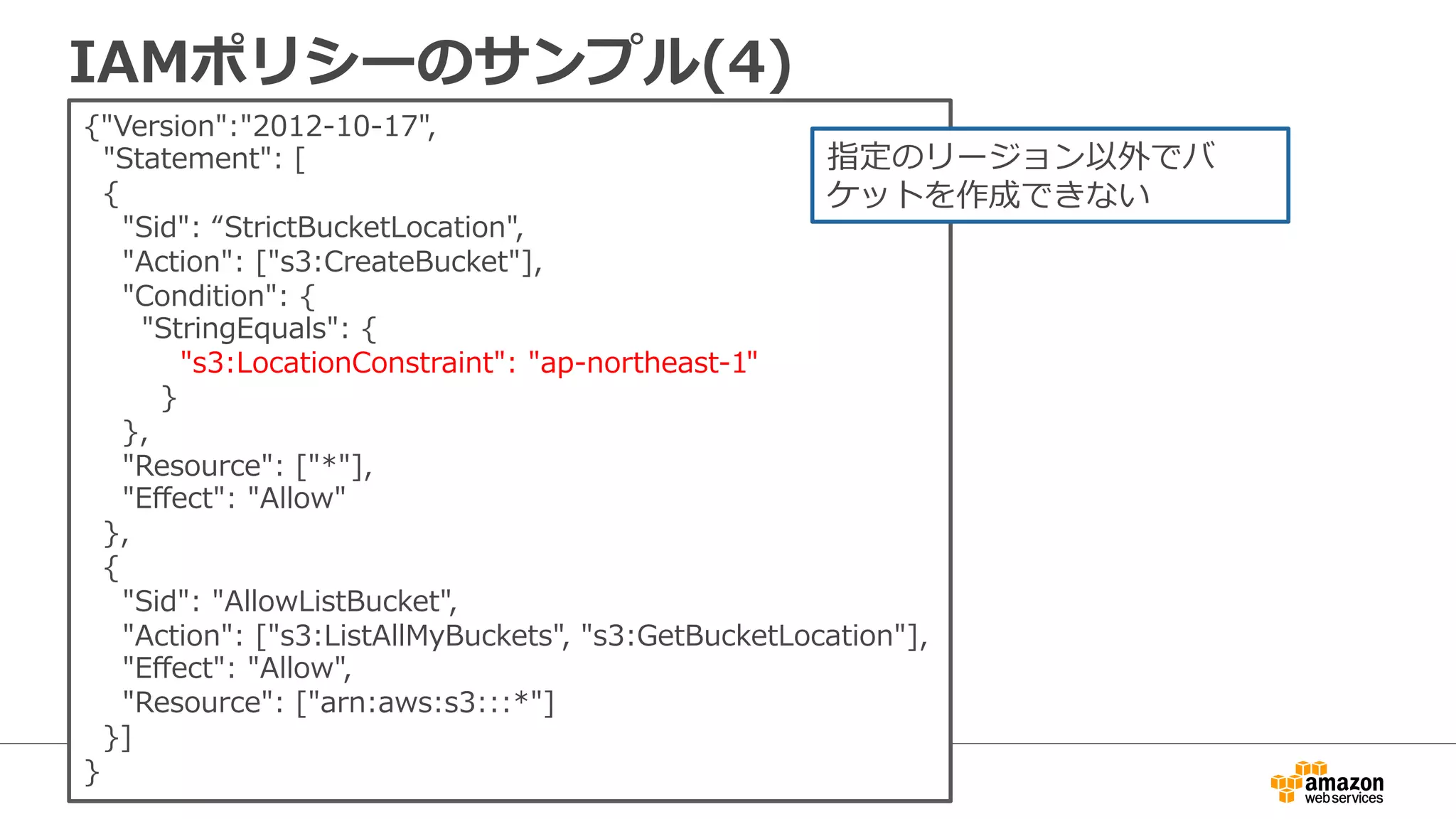 IAMポリシーのサンプル(4)
{"Version":"2012-‐‑‒10-‐‑‒17",  
    "Statement":  [
    {
        "Sid":  “StrictBucketLocation",
        "Action":  ["s3:CreateBucket"],
        "Condition":  {
            "StringEquals":  {
                    "s3:LocationConstraint":  "ap-‐‑‒northeast-‐‑‒1"
                }
        },
        "Resource":  ["*"],
        "Eﬀect":  "Allow"
    },
    {
        "Sid":  "AllowListBucket",
        "Action":  ["s3:ListAllMyBuckets",  "s3:GetBucketLocation"],
        "Eﬀect":  "Allow",
        "Resource":  ["arn:aws:s3:::*"]  
    }]
}
指定のリージョン以外でバ
ケットを作成できない
 