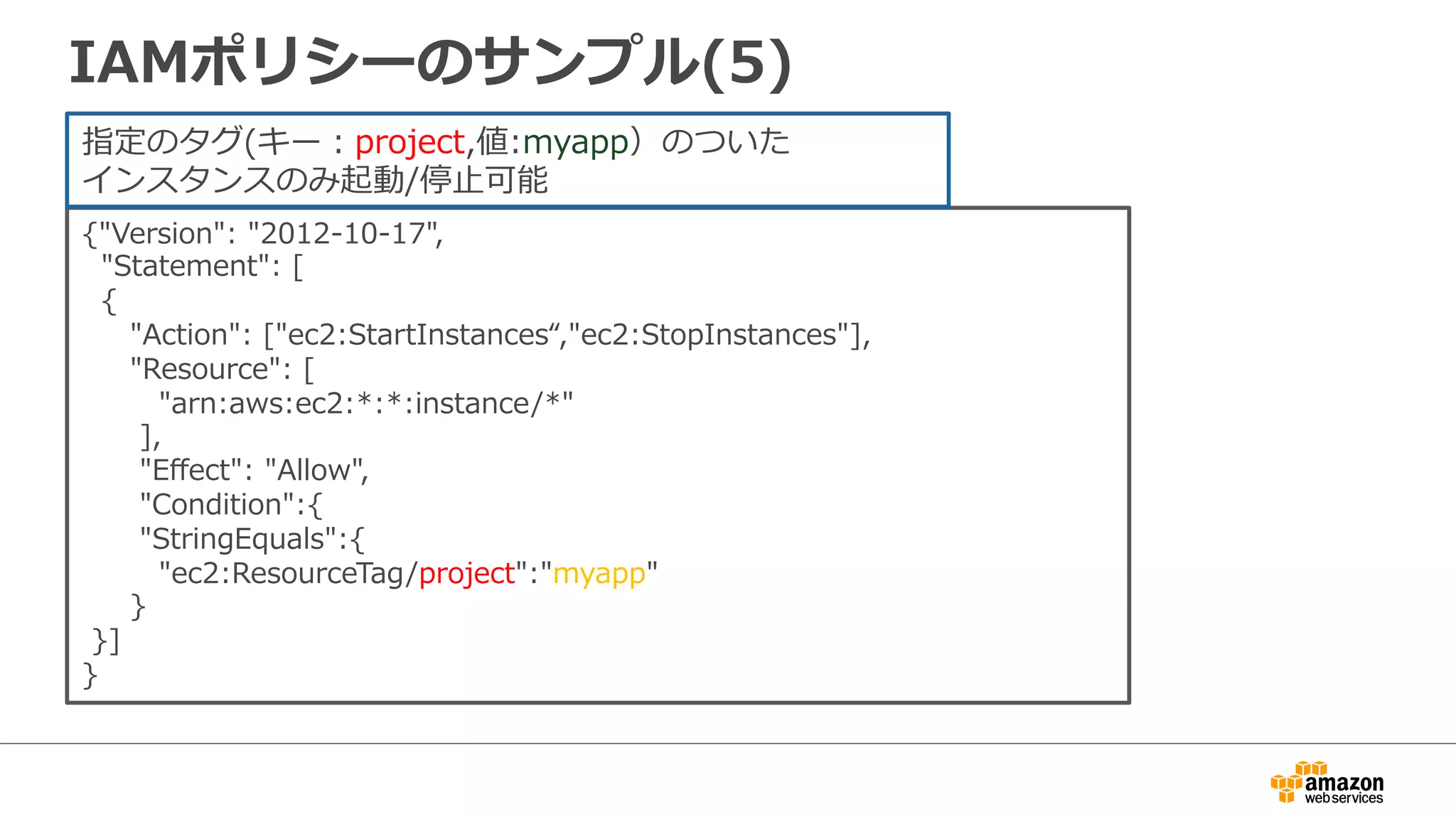 IAMポリシーのサンプル(5)
{"Version":  "2012-‐‑‒10-‐‑‒17",
    "Statement":  [
    {
          "Action":  ["ec2:StartInstances“,"ec2:StopInstances"],
          "Resource":  [
                "arn:aws:ec2:*:*:instance/*"
            ],
            "Eﬀect":  "Allow",
            "Condition":{
            "StringEquals":{
                "ec2:ResourceTag/project":"myapp"
          }
  }]
}
指定のタグ(キー：project,値:myapp）のついた
インスタンスのみ起動/停⽌止可能
 