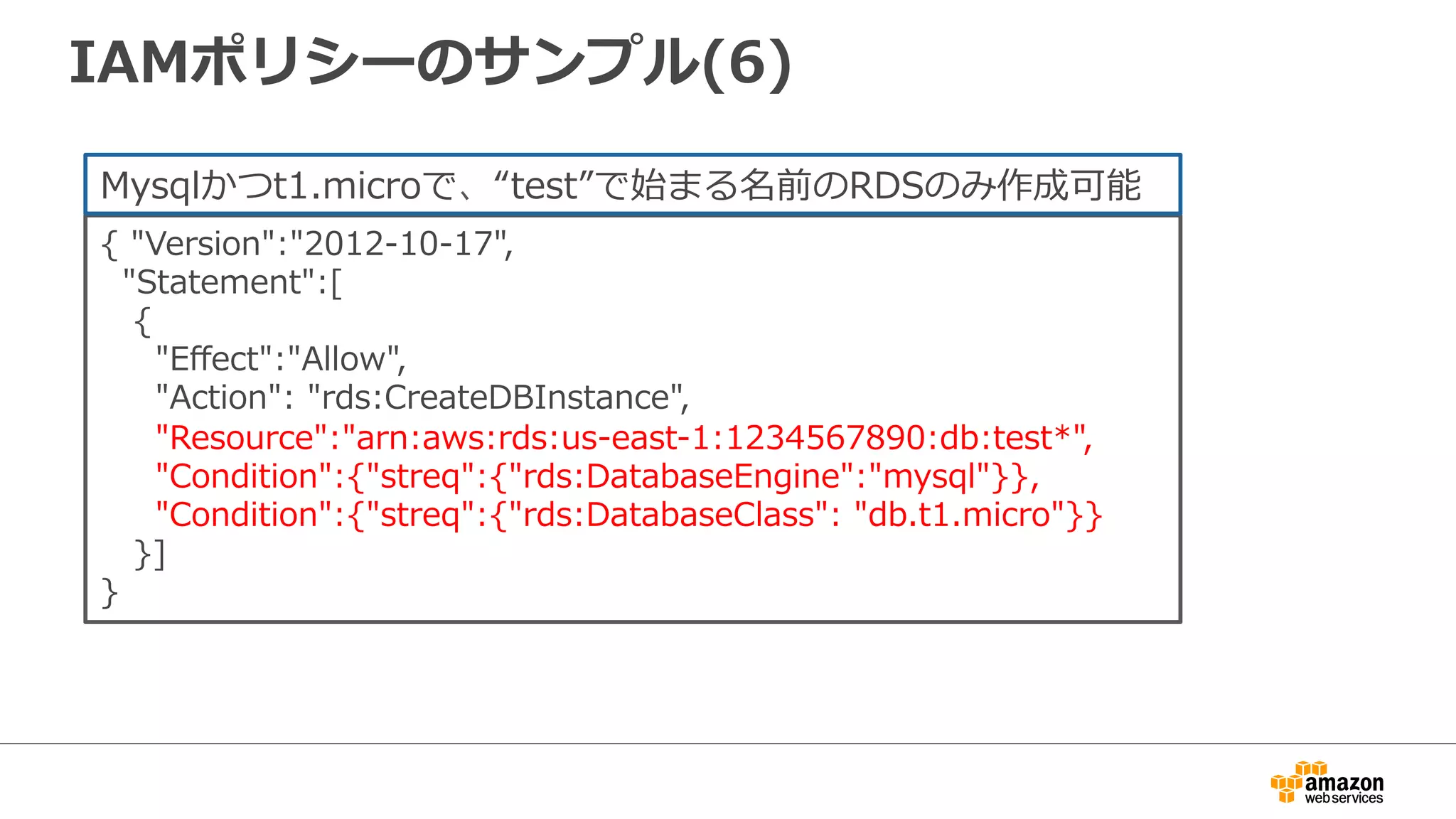 IAMポリシーのサンプル(6)
{  "Version":"2012-‐‑‒10-‐‑‒17",  
    "Statement":[
      {
          "Eﬀect":"Allow",
          "Action":  "rds:CreateDBInstance",
          "Resource":"arn:aws:rds:us-‐‑‒east-‐‑‒1:1234567890:db:test*",
          "Condition":{"streq":{"rds:DatabaseEngine":"mysql"}},
          "Condition":{"streq":{"rds:DatabaseClass":  "db.t1.micro"}}  
      }]
}
Mysqlかつt1.microで、“test”で始まる名前のRDSのみ作成可能
 
