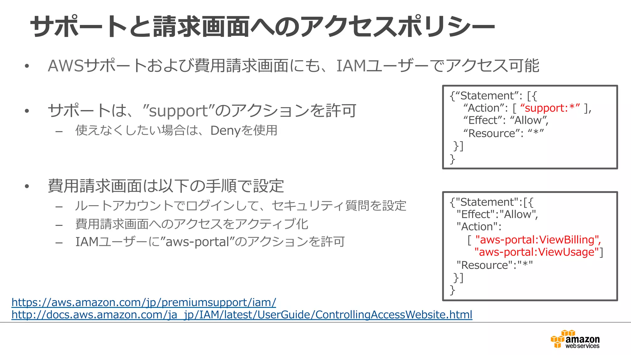 サポートと請求画⾯面へのアクセスポリシー
•  AWSサポートおよび費⽤用請求画⾯面にも、IAMユーザーでアクセス可能
•  サポートは、”support”のアクションを許可
–  使えなくしたい場合は、Denyを使⽤用
•  費⽤用請求画⾯面は以下の⼿手順で設定
–  ルートアカウントでログインして、セキュリティ質問を設定
–  費⽤用請求画⾯面へのアクセスをアクティブ化
–  IAMユーザーに”aws-‐‑‒portal”のアクションを許可
https://aws.amazon.com/jp/premiumsupport/iam/
http://docs.aws.amazon.com/ja_̲jp/IAM/latest/UserGuide/ControllingAccessWebsite.html
{“Statement”:  [{
        “Action”:  [  “support:*”  ],
        “Eﬀect”:  “Allow”,
        “Resource”:  “*”
  }]
}  
{"Statement":[{
    "Eﬀect":"Allow",
    "Action":
          [  "aws-‐‑‒portal:ViewBilling",
              "aws-‐‑‒portal:ViewUsage"]
    "Resource":"*"
  }]
}
 