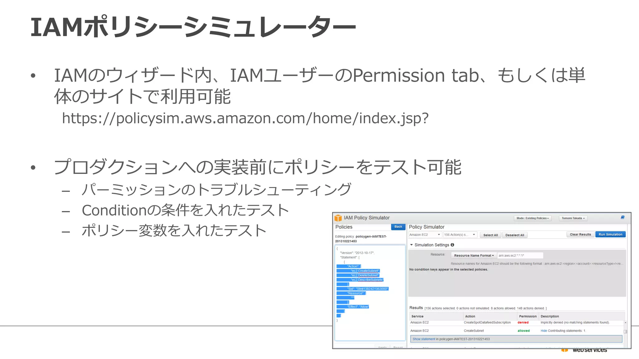 IAMポリシーシミュレーター
•  IAMのウィザード内、IAMユーザーのPermission  tab、もしくは単
体のサイトで利利⽤用可能
https://policysim.aws.amazon.com/home/index.jsp?
•  プロダクションへの実装前にポリシーをテスト可能
–  パーミッションのトラブルシューティング
–  Conditionの条件を⼊入れたテスト
–  ポリシー変数を⼊入れたテスト
 
