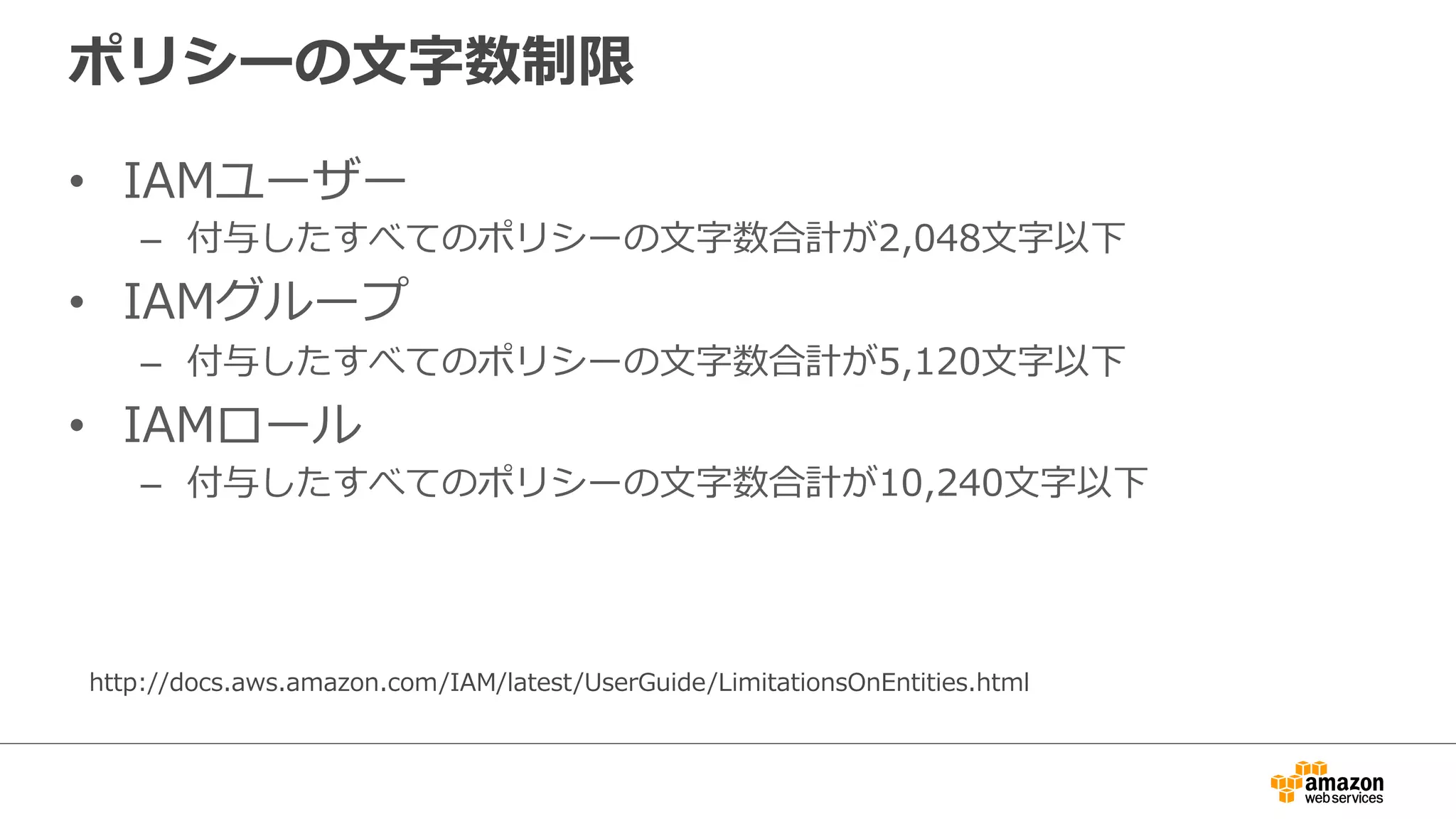 ポリシーの⽂文字数制限
•  IAMユーザー
–  付与したすべてのポリシーの⽂文字数合計が2,048⽂文字以下
•  IAMグループ
–  付与したすべてのポリシーの⽂文字数合計が5,120⽂文字以下
•  IAMロール
–  付与したすべてのポリシーの⽂文字数合計が10,240⽂文字以下
http://docs.aws.amazon.com/IAM/latest/UserGuide/LimitationsOnEntities.html
 