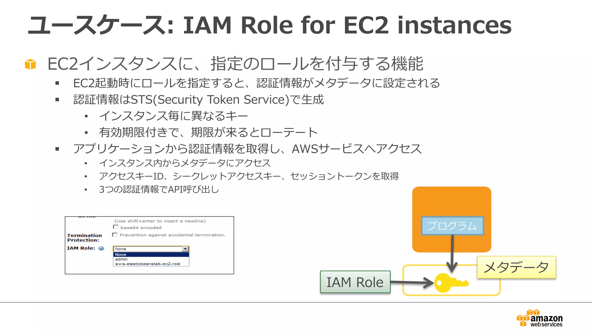 ユースケース:  IAM  Role  for  EC2  instances
プログラム
"   EC2インスタンスに、指定のロールを付与する機能
§  EC2起動時にロールを指定すると、認証情報がメタデータに設定される
§  認証情報はSTS(Security  Token  Service)で⽣生成
•  インスタンス毎に異異なるキー
•  有効期限付きで、期限が来るとローテート
§  アプリケーションから認証情報を取得し、AWSサービスへアクセス
•  インスタンス内からメタデータにアクセス
•  アクセスキーID、シークレットアクセスキー、セッショントークンを取得
•  3つの認証情報でAPI呼び出し
IAM  Role
メタデータ
 