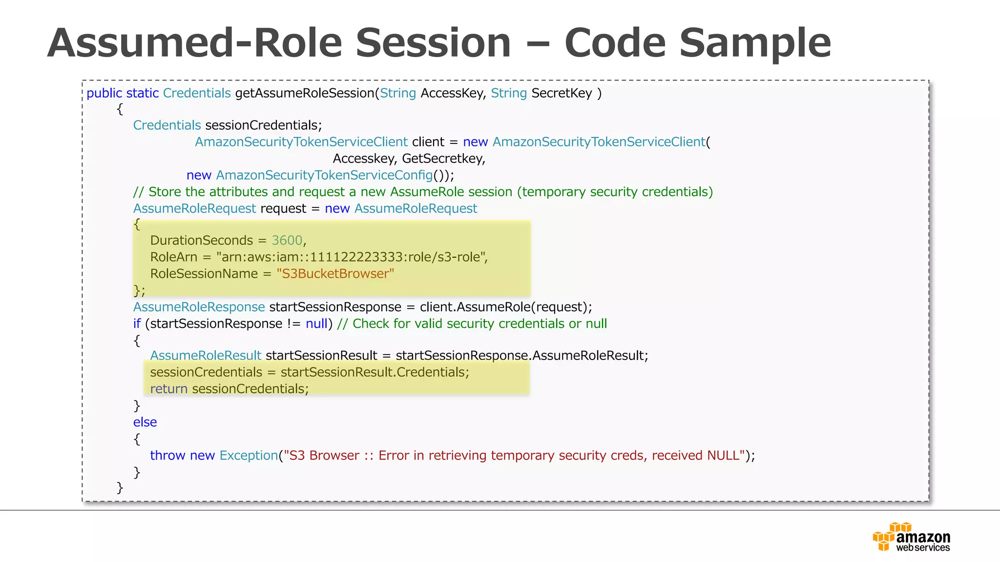 Assumed-‐‑‒Role  Session  –  Code  Sample
  public  static  Credentials  getAssumeRoleSession(String  AccessKey,  String  SecretKey  )
                {
                        Credentials  sessionCredentials;
      AmazonSecurityTokenServiceClient  client  =  new  AmazonSecurityTokenServiceClient(
                                                                                                                      Accesskey,  GetSecretkey,
  new  AmazonSecurityTokenServiceConﬁg());
                        //  Store  the  attributes  and  request  a  new  AssumeRole  session  (temporary  security  credentials)
                        AssumeRoleRequest  request  =  new  AssumeRoleRequest
                        {
                                DurationSeconds  =  3600,
                                RoleArn  =  "arn:aws:iam::111122223333:role/s3-‐‑‒role",
                                RoleSessionName  =  "S3BucketBrowser"
                        };
                        AssumeRoleResponse  startSessionResponse  =  client.AssumeRole(request);
                        if  (startSessionResponse  !=  null)  //  Check  for  valid  security  credentials  or  null
                        {
                                AssumeRoleResult  startSessionResult  =  startSessionResponse.AssumeRoleResult;
                                sessionCredentials  =  startSessionResult.Credentials;
                                return  sessionCredentials;
                        }
                        else
                        {
                                throw  new  Exception("S3  Browser  ::  Error  in  retrieving  temporary  security  creds,  received  NULL");
                        }
                }
 