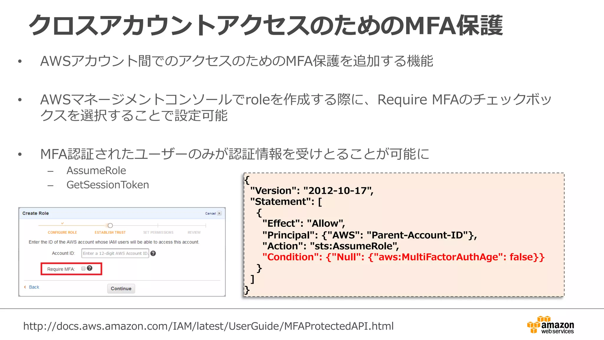 クロスアカウントアクセスのためのMFA保護
•  AWSアカウント間でのアクセスのためのMFA保護を追加する機能
•  AWSマネージメントコンソールでroleを作成する際に、Require  MFAのチェックボッ
クスを選択することで設定可能
•  MFA認証されたユーザーのみが認証情報を受けとることが可能に
–  AssumeRole  
–  GetSessionToken
{
    "Version":  "2012-‐‑‒10-‐‑‒17",
    "Statement":  [
        {
            "Eﬀect":  "Allow",
            "Principal":  {"AWS":  "Parent-‐‑‒Account-‐‑‒ID"},
            "Action":  "sts:AssumeRole",
            "Condition":  {"Null":  {"aws:MultiFactorAuthAge":  false}}
        }
    ]
}
http://docs.aws.amazon.com/IAM/latest/UserGuide/MFAProtectedAPI.html
 
