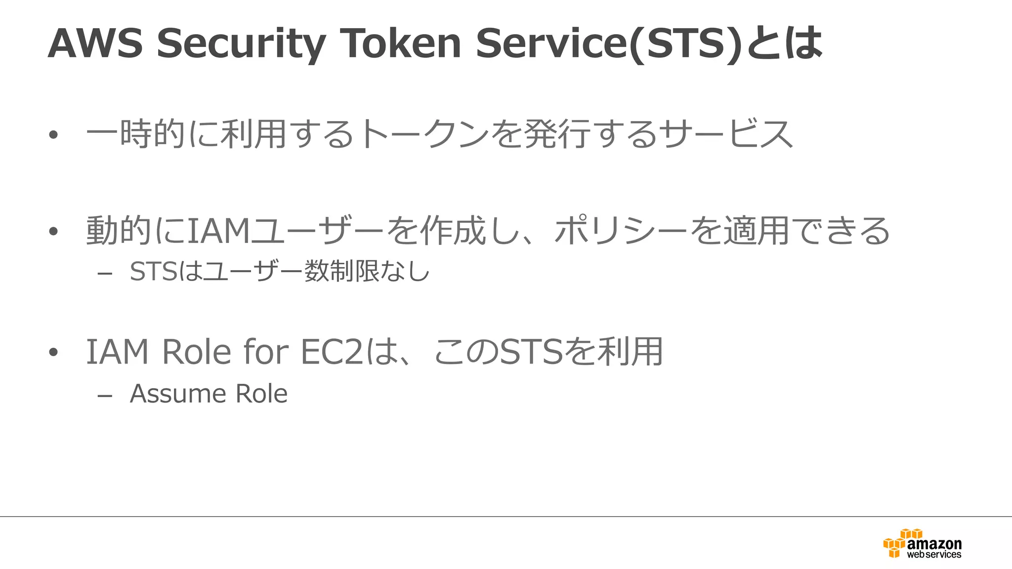 AWS  Security  Token  Service(STS)とは
•  ⼀一時的に利利⽤用するトークンを発⾏行行するサービス
•  動的にIAMユーザーを作成し、ポリシーを適⽤用できる
–  STSはユーザー数制限なし
•  IAM  Role  for  EC2は、このSTSを利利⽤用
–  Assume  Role
 