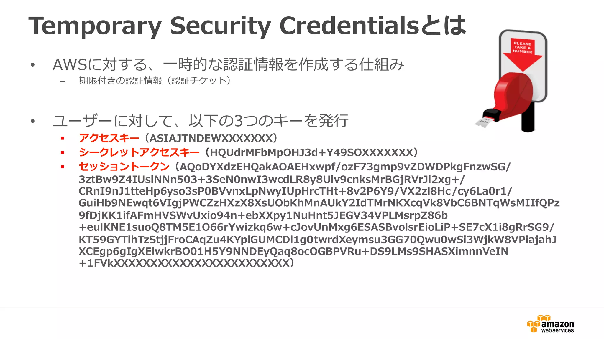 Temporary  Security  Credentialsとは
•  AWSに対する、⼀一時的な認証情報を作成する仕組み
–  期限付きの認証情報（認証チケット）
•  ユーザーに対して、以下の3つのキーを発⾏行行
§  アクセスキー（ASIAJTNDEWXXXXXXX）
§  シークレットアクセスキー（HQUdrMFbMpOHJ3d+Y49SOXXXXXXX）
§  セッショントークン（AQoDYXdzEHQakAOAEHxwpf/ozF73gmp9vZDWDPkgFnzwSG/
3ztBw9Z4IUslNNn503+3SeN0nwI3wcdLR8y8Ulv9cnksMrBGjRVrJl2xg+/
CRnI9nJ1tteHp6yso3sP0BVvnxLpNwyIUpHrcTHt+8v2P6Y9/VX2zl8Hc/cy6La0r1/
GuiHb9NEwqt6VIgjPWCZzHXzX8XsUObKhMnAUkY2IdTMrNKXcqVk8VbC6BNTqWsMIIfQPz
9fDjKK1ifAFmHVSWvUxio94n+ebXXpy1NuHnt5JEGV34VPLMsrpZ86b
+eulKNE1suoQ8TM5E1O66rYwizkq6w+cJovUnMxg6ESASBvolsrEioLiP+SE7cX1i8gRrSG9/
KT59GYTlhTzStjjFroCAqZu4KYplGUMCDl1g0twrdXeymsu3GG70Qwu0wSi3WjkW8VPiajahJ
XCEgp6gIgXElwkrBO01H5Y9NNDEyQaq8ocOGBPVRu+DS9LMs9SHASXimnnVeIN
+1FVkXXXXXXXXXXXXXXXXXXXXXXXX）
 