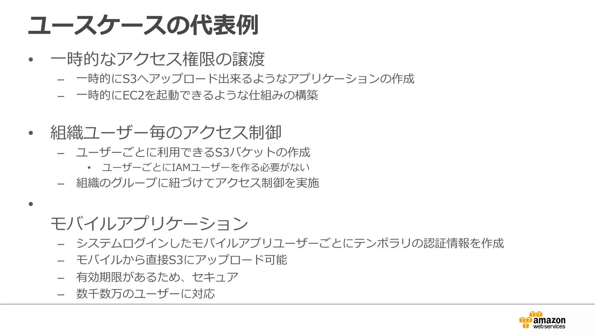 ユースケースの代表例例
•  ⼀一時的なアクセス権限の譲渡
–  ⼀一時的にS3へアップロード出来るようなアプリケーションの作成
–  ⼀一時的にEC2を起動できるような仕組みの構築
•  組織ユーザー毎のアクセス制御
–  ユーザーごとに利利⽤用できるS3バケットの作成
•  ユーザーごとにIAMユーザーを作る必要がない
–  組織のグループに紐紐づけてアクセス制御を実施
• 
モバイルアプリケーション
–  システムログインしたモバイルアプリユーザーごとにテンポラリの認証情報を作成
–  モバイルから直接S3にアップロード可能
–  有効期限があるため、セキュア
–  数千数万のユーザーに対応
 