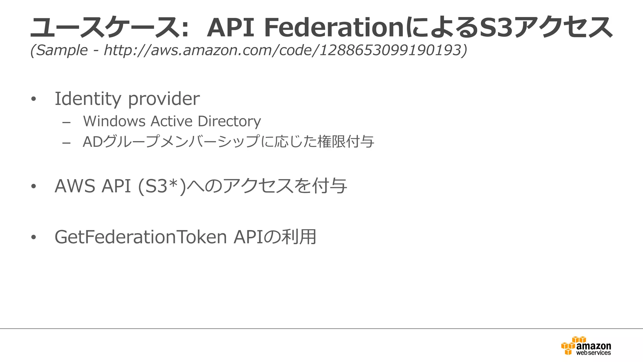 ユースケース:    API  FederationによるS3アクセス
(Sample  -‐‑‒  http://aws.amazon.com/code/1288653099190193)
•  Identity  provider
–  Windows  Active  Directory
–  ADグループメンバーシップに応じた権限付与
•  AWS  API  (S3*)へのアクセスを付与
•  GetFederationToken  APIの利利⽤用
 