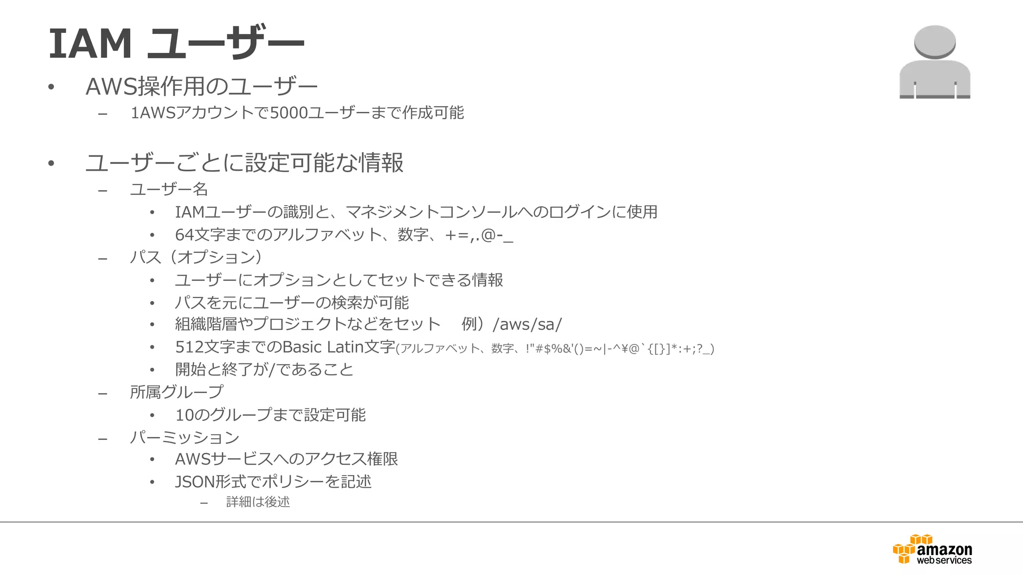 IAM  ユーザー
•  AWS操作⽤用のユーザー
–  1AWSアカウントで5000ユーザーまで作成可能
•  ユーザーごとに設定可能な情報
–  ユーザー名
•  IAMユーザーの識識別と、マネジメントコンソールへのログインに使⽤用
•  64⽂文字までのアルファベット、数字、+=,.@-‐‑‒_̲
–  パス（オプション）
•  ユーザーにオプションとしてセットできる情報
•  パスを元にユーザーの検索索が可能
•  組織階層やプロジェクトなどをセット   　例例）/aws/sa/  
•  512⽂文字までのBasic  Latin⽂文字(アルファベット、数字、!"#$%&'()=~∼|-‐‑‒^@`̀{[}]*:+;?_̲)
•  開始と終了了が/であること
–  所属グループ
•  10のグループまで設定可能
–  パーミッション
•  AWSサービスへのアクセス権限
•  JSON形式でポリシーを記述
–  詳細は後述
 