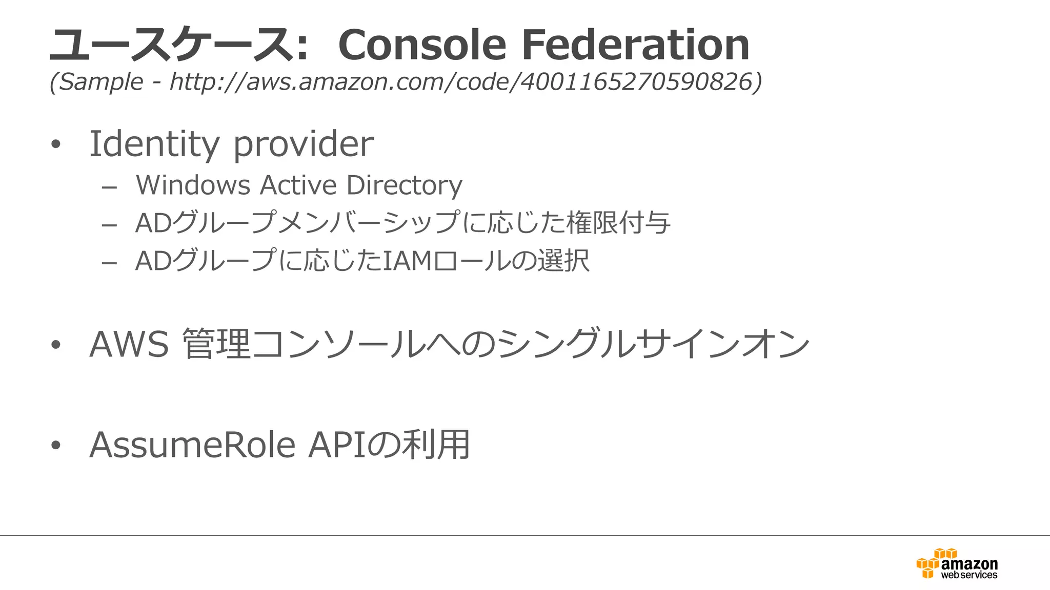 ユースケース:    Console  Federation
(Sample  -‐‑‒  http://aws.amazon.com/code/4001165270590826)
•  Identity  provider
–  Windows  Active  Directory
–  ADグループメンバーシップに応じた権限付与
–  ADグループに応じたIAMロールの選択
•  AWS  管理理コンソールへのシングルサインオン
•  AssumeRole  APIの利利⽤用
 