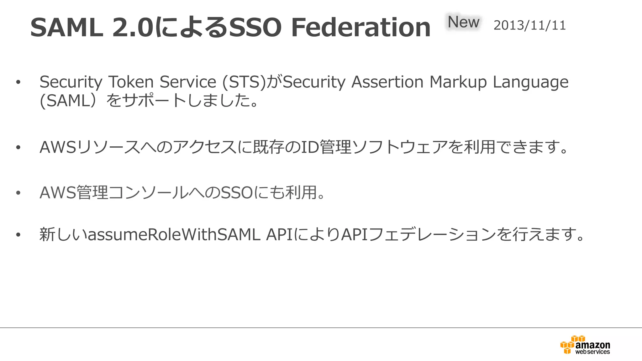 SAML  2.0によるSSO  Federation
•  Security  Token  Service  (STS)がSecurity  Assertion  Markup  Language  
(SAML）をサポートしました。
•  AWSリソースへのアクセスに既存のID管理理ソフトウェアを利利⽤用できます。
•  AWS管理理コンソールへのSSOにも利利⽤用。
•  新しいassumeRoleWithSAML  APIによりAPIフェデレーションを⾏行行えます。
New 2013/11/11
 