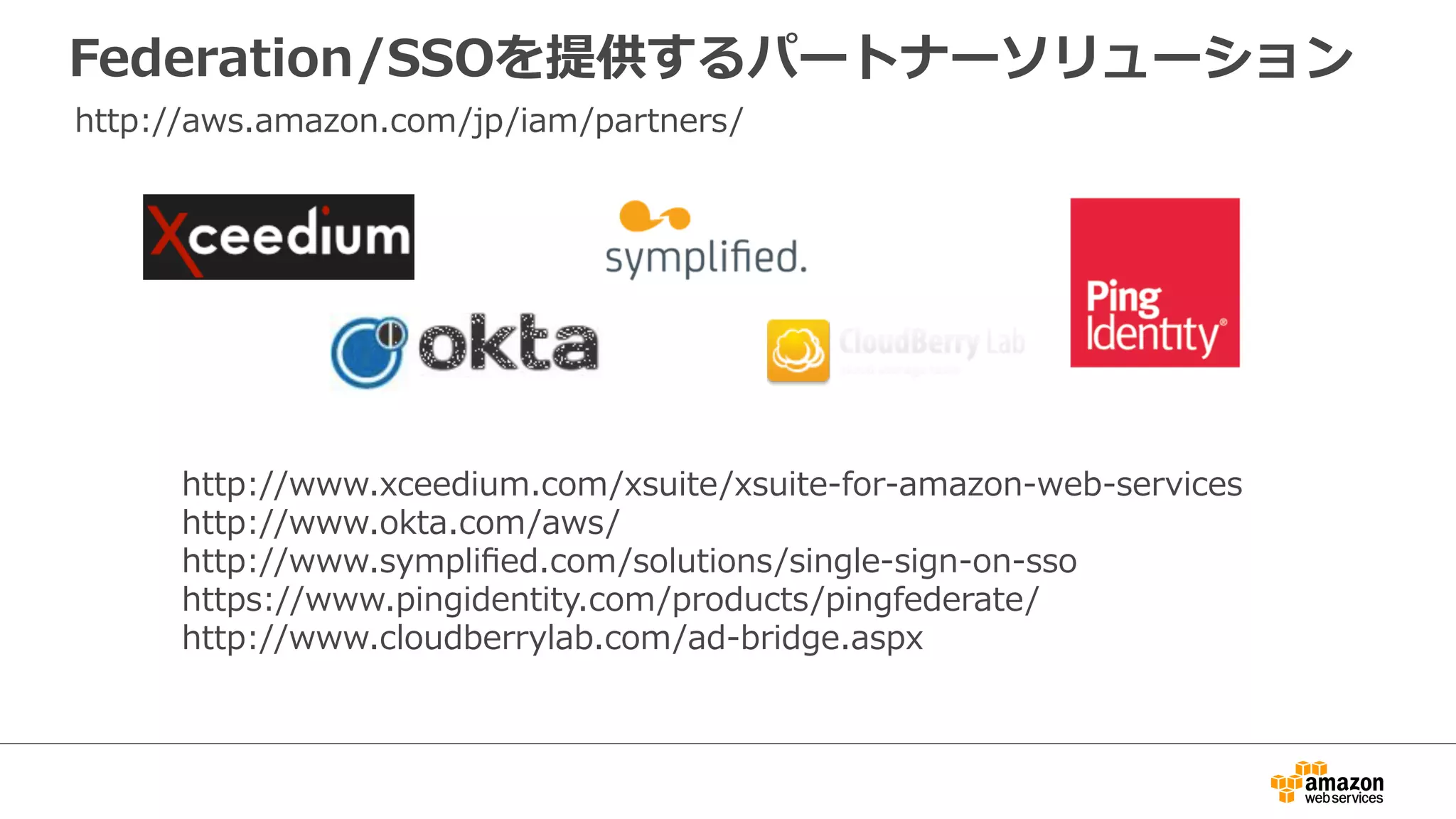 Federation/SSOを提供するパートナーソリューション
http://www.xceedium.com/xsuite/xsuite-‐‑‒for-‐‑‒amazon-‐‑‒web-‐‑‒services  
http://www.okta.com/aws/  
http://www.sympliﬁed.com/solutions/single-‐‑‒sign-‐‑‒on-‐‑‒sso  
https://www.pingidentity.com/products/pingfederate/
http://www.cloudberrylab.com/ad-‐‑‒bridge.aspx
http://aws.amazon.com/jp/iam/partners/
 