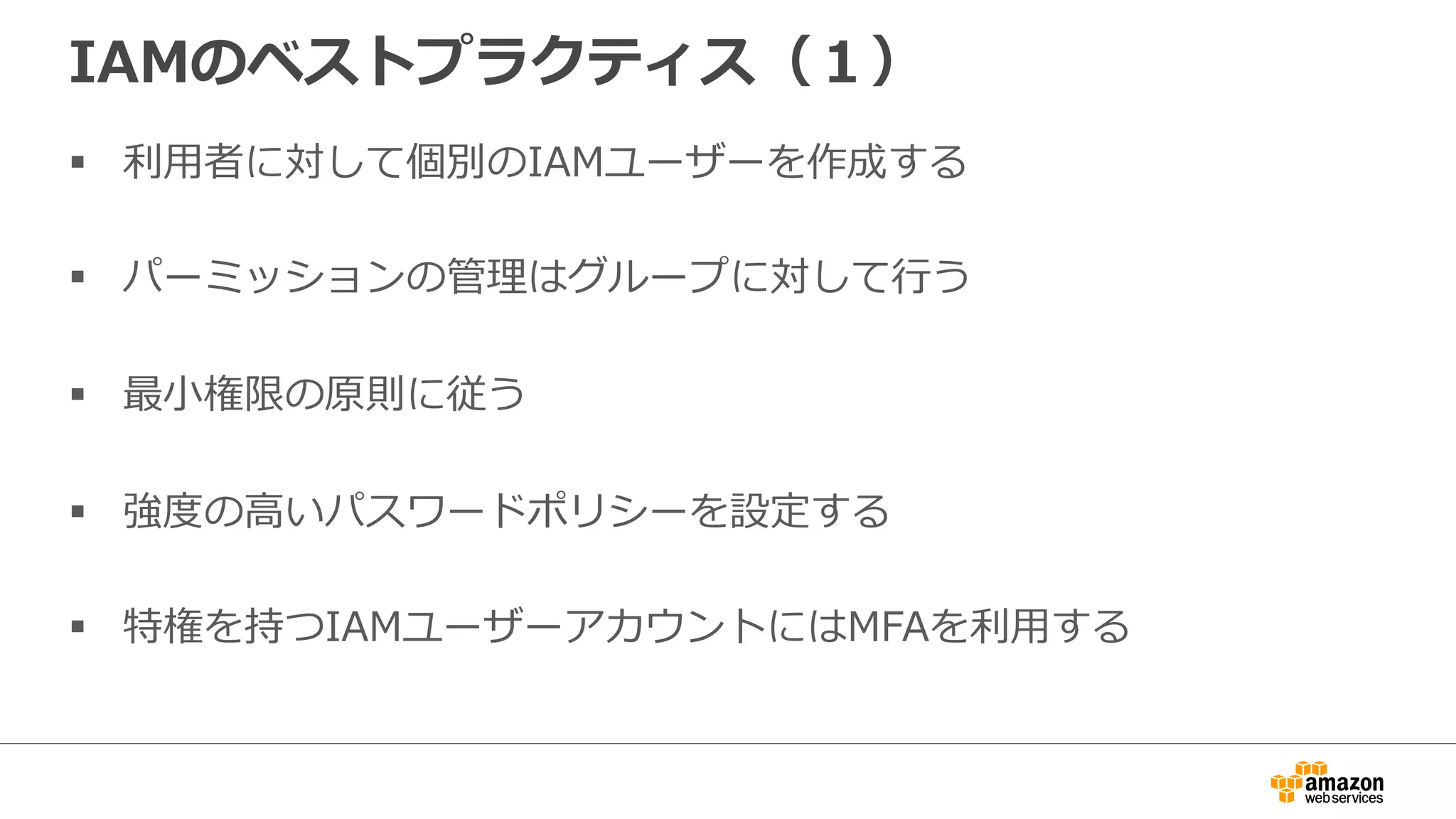 IAMのベストプラクティス（１）
§  利利⽤用者に対して個別のIAMユーザーを作成する
§  パーミッションの管理理はグループに対して⾏行行う
§  最⼩小権限の原則に従う
§  強度度の⾼高いパスワードポリシーを設定する
§  特権を持つIAMユーザーアカウントにはMFAを利利⽤用する
 