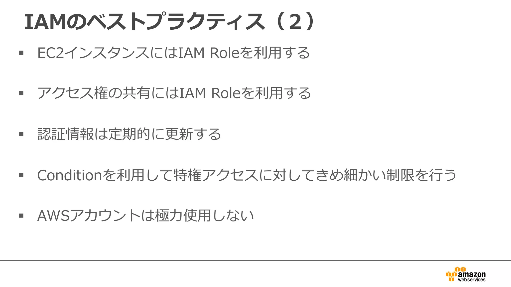 IAMのベストプラクティス（２）
§  EC2インスタンスにはIAM  Roleを利利⽤用する
§  アクセス権の共有にはIAM  Roleを利利⽤用する
§  認証情報は定期的に更更新する
§  Conditionを利利⽤用して特権アクセスに対してきめ細かい制限を⾏行行う
§  AWSアカウントは極⼒力力使⽤用しない
 