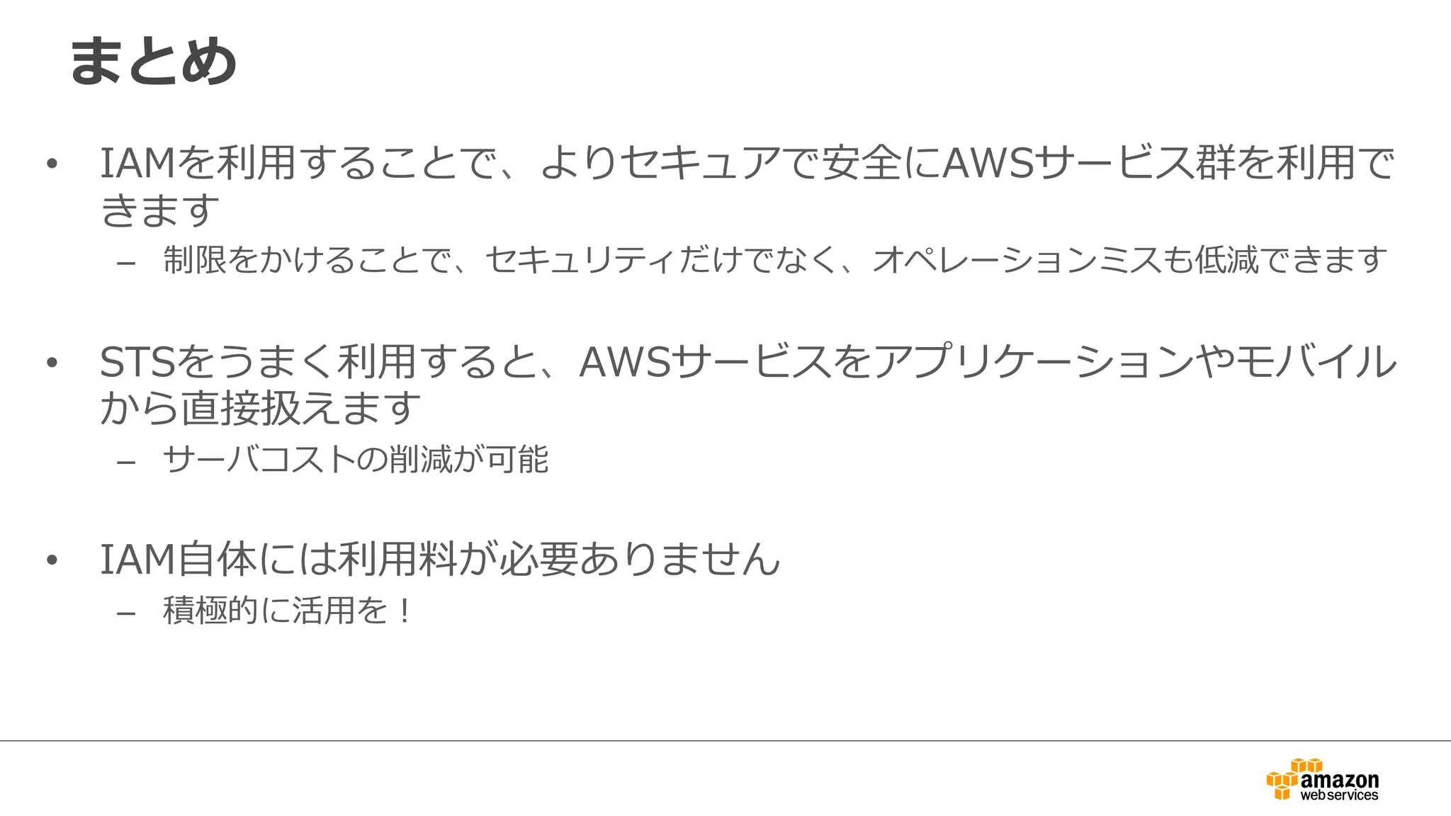 まとめ
•  IAMを利利⽤用することで、よりセキュアで安全にAWSサービス群を利利⽤用で
きます
–  制限をかけることで、セキュリティだけでなく、オペレーションミスも低減できます
•  STSをうまく利利⽤用すると、AWSサービスをアプリケーションやモバイル
から直接扱えます
–  サーバコストの削減が可能
•  IAM⾃自体には利利⽤用料料が必要ありません
–  積極的に活⽤用を！
 