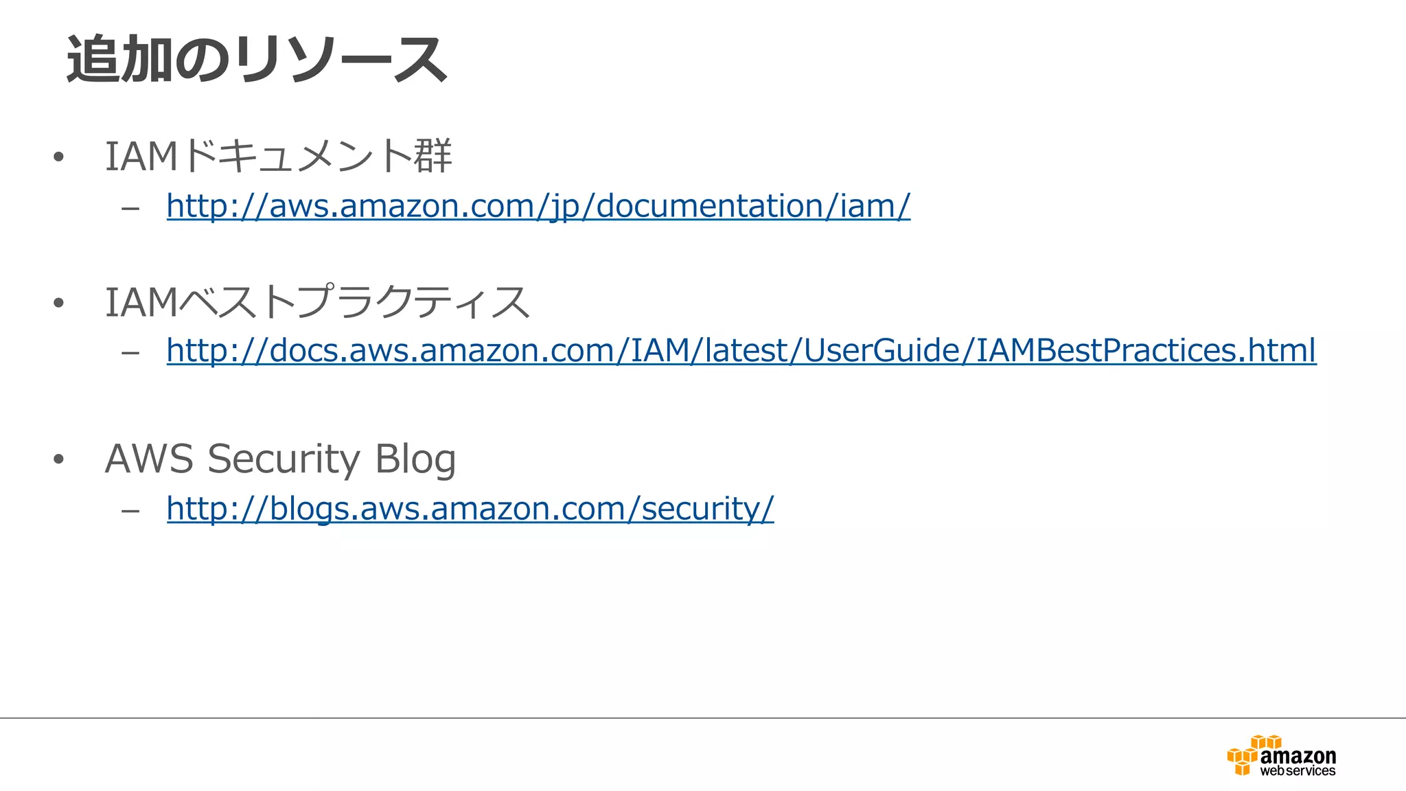 追加のリソース
•  IAMドキュメント群
–  http://aws.amazon.com/jp/documentation/iam/
•  IAMベストプラクティス
–  http://docs.aws.amazon.com/IAM/latest/UserGuide/IAMBestPractices.html
•  AWS  Security  Blog
–  http://blogs.aws.amazon.com/security/
 