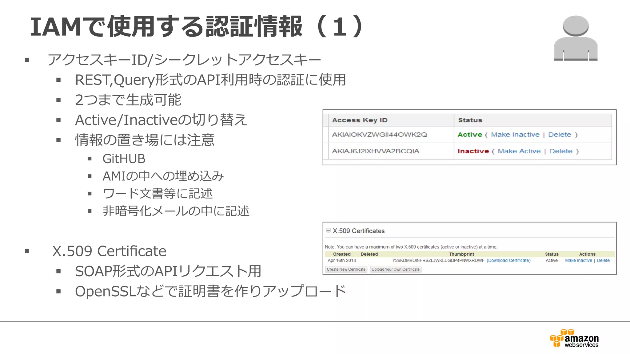 IAMで使⽤用する認証情報（１）
§  アクセスキーID/シークレットアクセスキー
§  REST,Query形式のAPI利利⽤用時の認証に使⽤用
§  2つまで⽣生成可能
§  Active/Inactiveの切切り替え
§  情報の置き場には注意
§  GitHUB
§  AMIの中への埋め込み
§  ワード⽂文書等に記述
§  ⾮非暗号化メールの中に記述
§    X.509  Certiﬁcate
§  SOAP形式のAPIリクエスト⽤用
§  OpenSSLなどで証明書を作りアップロード
 