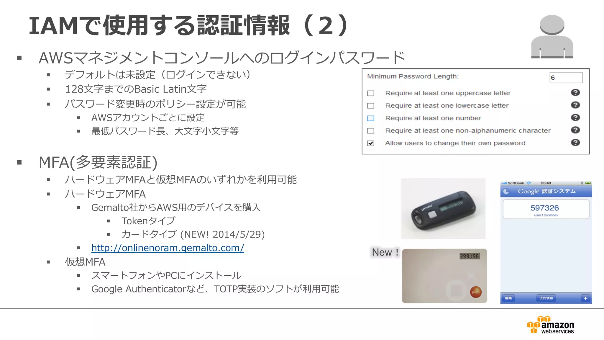 IAMで使⽤用する認証情報（２）
§  AWSマネジメントコンソールへのログインパスワード
§  デフォルトは未設定（ログインできない）
§  128⽂文字までのBasic  Latin⽂文字
§  パスワード変更更時のポリシー設定が可能
§  AWSアカウントごとに設定
§  最低パスワード⻑⾧長、⼤大⽂文字⼩小⽂文字等
§  MFA(多要素認証)
§  ハードウェアMFAと仮想MFAのいずれかを利利⽤用可能
§  ハードウェアMFA
§  Gemalto社からAWS⽤用のデバイスを購⼊入
§  Tokenタイプ
§  カードタイプ  (NEW!  2014/5/29)
§  http://onlinenoram.gemalto.com/
§  仮想MFA
§  スマートフォンやPCにインストール
§  Google  Authenticatorなど、TOTP実装のソフトが利利⽤用可能
New！
 