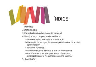 ÍNDICE
1.Mandato
2.Metodologia
3.Caracterização da educação especial
4.Resultados e propostas de melhoria
a)Referenciação, avaliação e planificação
b)Prestação de serviços de apoio especializado e de apoio à
aprendizagem
c)Recursos humanos
d)Envolvimento das famílias e prestação de contas
e)Certificação, transição para a vida pós-escolar,
empregabilidade e frequência do ensino superior
5. Conclusões
d
 