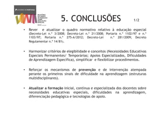 5. CONCLUSÕES 1/2
• Rever e atualizar o quadro normativo relativo à educação especial
(Decreto-Lei n.º 3/2008; Decreto-Lei n.º 21/2008; Portaria n.º 1102/97 e n.º
1103/97; Portaria n.º 275-A/2012; Decreto-Lei n.º 281/2009; Decreto
Regulamentar n.º 14/81).
• Harmonizar critérios de elegibilidade e conceitos (Necessidades Educativas
Especiais Permanentes/ Temporárias; Apoios Especializados, Dificuldades
de Aprendizagem Específica), simplificar e flexibilizar procedimentos.
• Reforçar os mecanismos de prevenção e de intervenção atempada
perante os primeiros sinais de dificuldade na aprendizagem (estruturas
multidisciplinares).
• Atualizar a formação inicial, contínua e especializada dos docentes sobre
necessidades educativas especiais, dificuldades na aprendizagem,
diferenciação pedagógica e tecnologias de apoio.
 