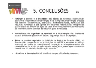 5. CONCLUSÕES 2/2
• Reforçar o acesso e a qualidade dos apoios de natureza habilitativa/
educativa (diagnóstico e intervenção mais atempada; intervenção precoce
nos saberes fundamentais, estruturas multidisciplinares, formação dos
recursos humanos) e dos apoios de natureza reabilitativa/ terapêutica
(clarificação do âmbito de ação de cada ministério; redefinição do modelo
de intervenção dos Centros de Recursos para a Inclusão).
• Necessidade de organizar os recursos e a intervenção das diferentes
tutelas envolvidas (Educação, Saúde, Segurança Social e Emprego).
• Rever o quadro regulador do Subsídio de Educação Especial (SEE), no
âmbito das competências e atribuições do MSESS e envolver o Serviço
Nacional de Saúde na identificação, avaliação e acompanhamento das
necessidades de apoio terapêutico das crianças e jovens que atualmente
beneficiam do subsídio de educação especial.
• Atualizar a formação inicial, contínua e especializada dos docentes.
 