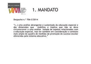 1. MANDATO
Despacho n.º 706-C/2014
“(…) uma análise abrangente e sustentada da educação especial e
das dimensões que mobiliza e implica que não se deve
circunscrever a uma análise isolada de aspetos relacionados com
a educação especial, mas ter também em consideração o contexto
mais amplo do quadro de medidas de promoção do sucesso escolar
oferecidas pelo sistema educativo.”
 
