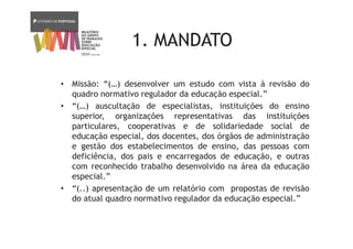 1. MANDATO
• Missão: “(…) desenvolver um estudo com vista à revisão do
quadro normativo regulador da educação especial.”
• “(…) auscultação de especialistas, instituições do ensino
superior, organizações representativas das instituições
particulares, cooperativas e de solidariedade social de
educação especial, dos docentes, dos órgãos de administração
e gestão dos estabelecimentos de ensino, das pessoas com
deficiência, dos pais e encarregados de educação, e outras
com reconhecido trabalho desenvolvido na área da educação
especial.”
• “(..) apresentação de um relatório com propostas de revisão
do atual quadro normativo regulador da educação especial.”
 