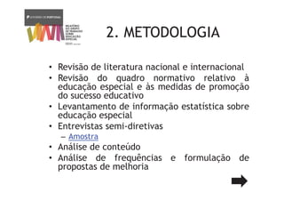 2. METODOLOGIA
• Revisão de literatura nacional e internacional
• Revisão do quadro normativo relativo à
educação especial e às medidas de promoção
do sucesso educativo
• Levantamento de informação estatística sobre
educação especial
• Entrevistas semi-diretivas
– Amostra
• Análise de conteúdo
• Análise de frequências e formulação de
propostas de melhoria
 