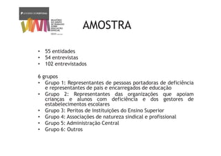 AMOSTRA
• 55 entidades
• 54 entrevistas
• 102 entrevistados
6 grupos
• Grupo 1: Representantes de pessoas portadoras de deficiência
e representantes de pais e encarregados de educação
• Grupo 2: Representantes das organizações que apoiam
crianças e alunos com deficiência e dos gestores de
estabelecimentos escolares
• Grupo 3: Peritos de Instituições do Ensino Superior
• Grupo 4: Associações de natureza sindical e profissional
• Grupo 5: Administração Central
• Grupo 6: Outros
 
