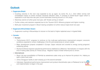 Sugarcane Brazil:
Crushing volumes in the next crop expected to be up again, by some 4%, to c. 20.5 million tonnes (full
consolidation basis) to further increase industrial utilization rates, in contrast to Center-South region which is
expected to crush less than last year (current estimates hovering around a 5-10% drop)
Electricity volume to further grow next year, with Tanabi coming on stream
Further unitary cost reduction expected due to the “Guarani 2016” efficiency program and higher crushing
Multi-year investment program in Brazil nearing completion to further reduce Capex level next year
Sugarcane Africa/Indian Ocean:
Sugarcane crushing in Mozambique to recover on the back of higher replanted area in irrigated fields
Cereals:
Outlook
Cereals:
Europe:
“Performance 2015”: progress to continue on the multi-year performance improvement program; economic
conditions expected to remain challenging in the EU and cereal prices to remain volatile
Major development projects completed in Europe, Capex reduced and oriented to energy saving programs/
sustaining activity
Alcohol & Ethanol segment operational performance stabilized at Lillebonne. Normalization of margins with the
end of trading sales activity for Tereos Group. Negative impact of lower ethanol price to remain
International:
Brazil: full year-consolidation of Palmital as sweeteners sales ramp up to improve the product mix, helping as
well to dilute fixed costs
China: Dongguan facility to start ramping up in the second semester
Indonesia: Operational performance improvement and product diversification plan at Redwood to be finalized,
and implementation to begin in the year
17
 