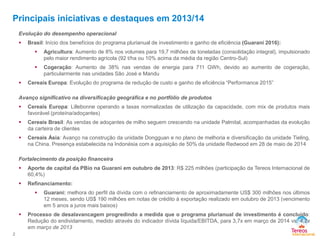 Principais iniciativas e destaques em 2013/14
2
Evolução do desempenho operacional
 Brasil: Início dos benefícios do programa plurianual de investimento e ganho de eficiência (Guarani 2016):
 Agricultura: Aumento de 8% nos volumes para 19,7 milhões de toneladas (consolidação integral), impulsionado
pelo maior rendimento agrícola (92 t/ha ou 10% acima da média da região Centro-Sul)
 Cogeração: Aumento de 38% nas vendas de energia para 711 GWh, devido ao aumento de cogeração,
particularmente nas unidades São José e Mandu
 Cereais Europa: Evolução do programa de redução de custo e ganho de eficiência “Performance 2015”
Avanço significativo na diversificação geográfica e no portfólio de produtos
 Cereais Europa: Lillebonne operando a taxas normalizadas de utilização da capacidade, com mix de produtos mais
favorável (proteína/adoçantes)
 Cereais Brasil: As vendas de adoçantes de milho seguem crescendo na unidade Palmital, acompanhadas da evolução
da carteira de clientes
 Cereais Ásia: Avanço na construção da unidade Dongguan e no plano de melhoria e diversificação da unidade Tieling,
na China. Presença estabelecida na Indonésia com a aquisição de 50% da unidade Redwood em 28 de maio de 2014
Fortalecimento da posição financeira
 Aporte de capital da PBio na Guarani em outubro de 2013: R$ 225 milhões (participação da Tereos Internacional de
60,4%)
 Refinanciamento:
 Guarani: melhora do perfil da dívida com o refinanciamento de aproximadamente US$ 300 milhões nos últimos
12 meses, sendo US$ 190 milhões em notas de crédito à exportação realizado em outubro de 2013 (vencimento
em 5 anos a juros mais baixos)
 Processo de desalavancagem progredindo a medida que o programa plurianual de investimento é concluído:
Redução do endividamento, medido através do indicador dívida líquida/EBITDA, para 3,7x em março de 2014 vs. 4,2x
em março de 2013
 