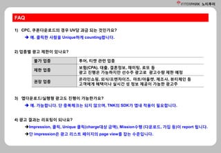 노티투미
FAQ
1) CPC, 쿠폰다운로드의 경우 UV당 과금 되는 것인가요?
 예. 클릭한 사람을 Unique하게 counting합니다.
2) 업종별 광고 제한이 있나요?
불가 업종 투어, 티켓 관련 업종
제한 업종
보험(CPA), 대출, 결혼정보, 채미팅, 로또 등
광고 진행은 가능하지만 선수주 광고로 광고수량 제한 예정
권장 업종
온라인쇼핑, 외식/프렌차이즈, 마트/아울렛, 제조사, 뷰티체인 등
고객에게 혜택이나 실시간 성 정보 제공이 가능한 광고주
3) 앱다운로드/실행형 광고도 진행이 가능한가요?
 예. 가능합니다. 단 중복체크는 되지 않으며, TNK의 SDK가 앱내 적용이 필요합니다.
4) 광고 결과는 리포팅이 되나요?
Impression, 클릭, Unique 클릭(charge대상 금액), Mission수행 (다운로드, 가입 등)이 report 됩니다.
단 impression은 광고 리스트 페이지의 page view를 잡는 수준입니다.
 