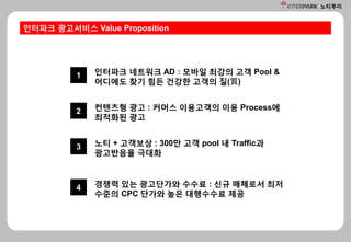 노티투미
인터파크 광고서비스 Value Proposition
1 인터파크 네트워크 AD : 모바일 최강의 고객 Pool &
어디에도 찾기 힘든 건강한 고객의 질(質)
2 컨텐츠형 광고 : 커머스 이용고객의 이용 Process에
최적화된 광고
3 노티 + 고객보상 : 300만 고객 pool 내 Traffic과
광고반응율 극대화
4 경쟁력 있는 광고단가와 수수료 : 신규 매체로서 최저
수준의 CPC 단가와 높은 대행수수료 제공
 