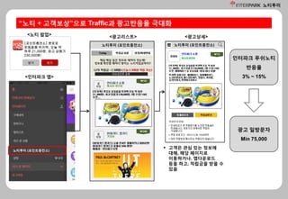 노티투미
[포인트충전소] 뽀로로
운동용품 럭키백, 오늘 딱
하루 21,000원. 최고 당첨가
230,000원!
닫기 보기
<노티 팝업> <광고리스트> <광고상세>
노티투미 (포인트충전소)
 고객은 관심 있는 정보에
대해, 해당 페이지로
이동하거나, 앱다운로드
등을 하고, 적립금을 받을 수
있음
“노티 + 고객보상”으로 Traffic과 광고반응율 극대화
<인터파크 앱>
노티투미 (포인트충전소) 노티투미 (포인트충전소)
인터파크 푸쉬노티
반응율
3% ~ 15%
광고 일방문자
Min 75,000
 