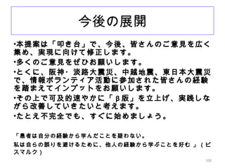100
今後の展開
•本提案は「叩き台」で、今後、皆さんのご意見を広く
集め、実現に向けて修正します。
•多くのご意見をぜひお願いします。
•とくに、阪神・淡路大震災、中越地震、東日本大震災
で、情報ボランティア活動に参加された皆さんの経験
を踏まえてインプットをお願いします。
•その上で可及的速やかに「 β 版」を立上げ、実践しな
がら改善していきたいと考えます。
•たとえ不完全でも、すぐに始めましょう。
「愚者は自分の経験から学んだことを疑わない。
私は自らの誤りを避けるために、他人の経験から学ぶことを好む 」（ビ
スマルク）
 