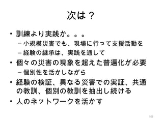 102
次は？
• 訓練より実践か。。。
– 小規模災害でも、現場に行って支援活動を
– 経験の継承は、実践を通して
• 個々の災害の現象を超えた普遍化が必要
– 個別性を活かしながら
• 経験の検証、異なる災害での実証、共通
の教訓、個別の教訓を抽出し続ける
• 人のネットワークを活かす
102
 