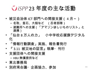 103
23 年度の主な活動
• 被災自治体 ICT 部門への間接支援（ 4 月～）
– 名取、釜石、大槌など　（忍者部隊）
– 避難所への支援（「アマゾンほしいものリスト」と
連携）
• 「仙台 8 万人の力」　小中学校応援旗デジタル
化
• 「情報行動調査」実施、報告書発行
• 『 3.11 被災地の証言』執筆・刊行
• 支援団体への間接支援
– HBU 無償提供など
• 東北事務局
• 別府湾会議・企画協力、参加
 