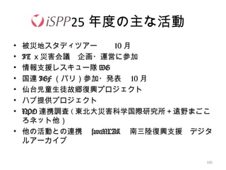 105
25 年度の主な活動
• 被災地スタディツアー　　 10 月
• IT ｘ災害会議　企画・運営に参加
• 情報支援レスキュー隊 WG
• 国連 IGF （バリ）参加・発表　 10 月
• 仙台児童生徒故郷復興プロジェクト
• ハブ提供プロジェクト
• NPO 連携調査 ( 東北大災害科学国際研究所＋遠野まごこ
ろネット他）
• 他の活動との連携　 saveMLAK 　南三陸復興支援　デジタ
ルアーカイブ　
 